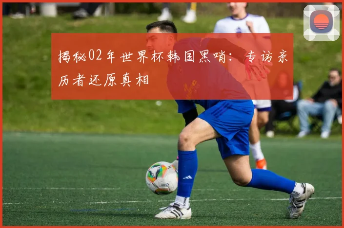 揭秘02年世界杯韩国黑哨：专访亲历者还原真相