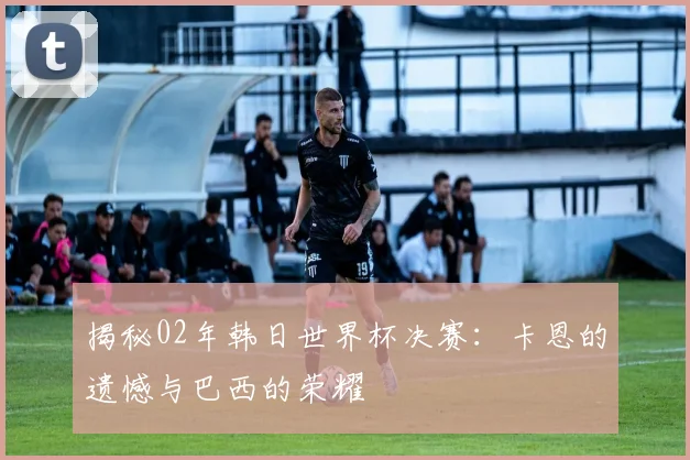 揭秘02年韩日世界杯决赛：卡恩的遗憾与巴西的荣耀