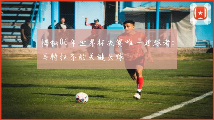 揭秘06年世界杯决赛唯一进球者：马特拉齐的关键头球