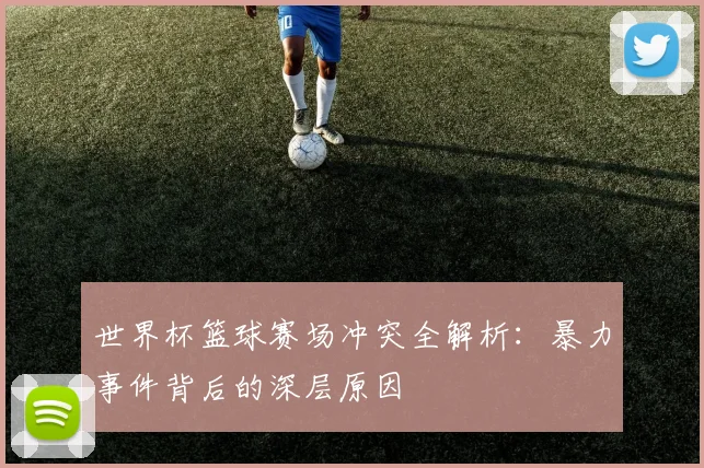 世界杯篮球赛场冲突全解析：暴力事件背后的深层原因