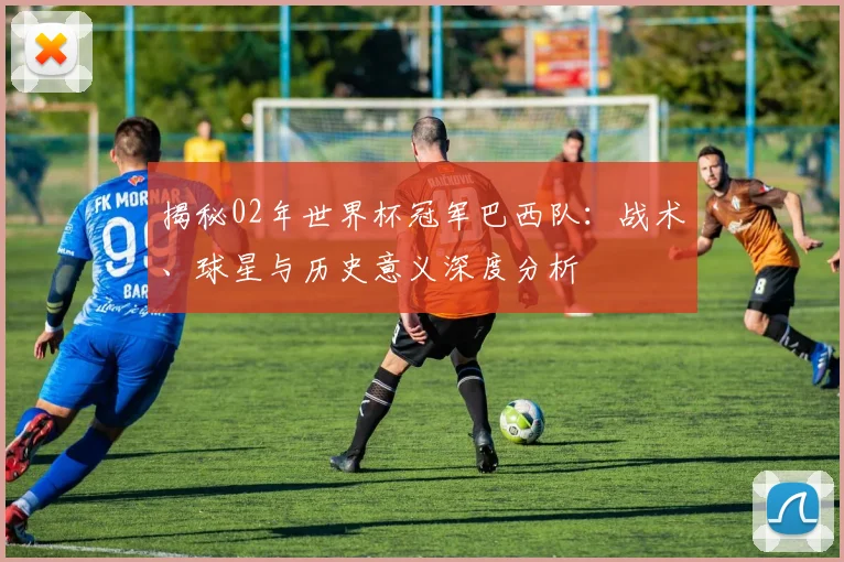 揭秘02年世界杯冠军巴西队：战术、球星与历史意义深度分析