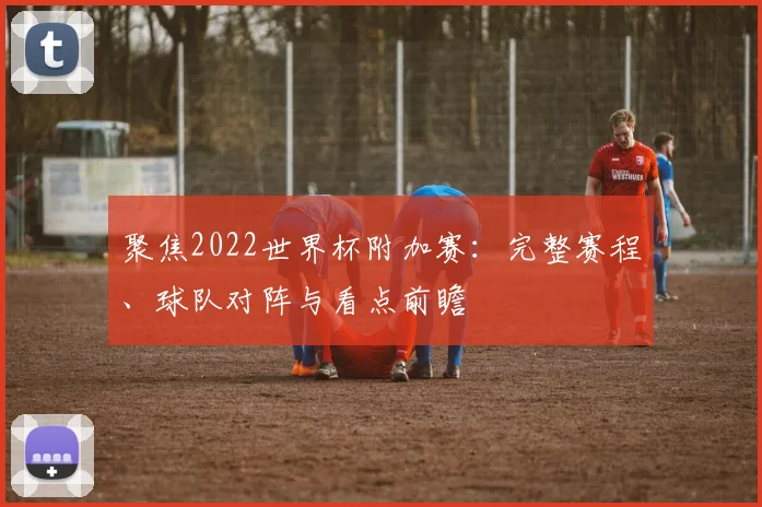 聚焦2022世界杯附加赛：完整赛程、球队对阵与看点前瞻