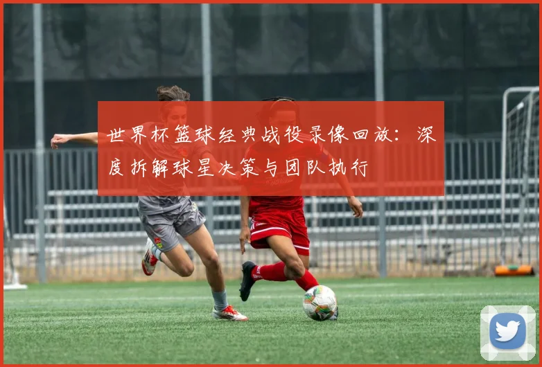 世界杯篮球经典战役录像回放：深度拆解球星决策与团队执行